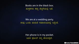 Books are in the black box.
¥ÀÄ¸ÀÛPÀUÀ¼ÀÄ PÀ¥ÀÄà ¥ÉnÖUÉAiÀÄ°è EªÉ.
We are at a wedding party.
£ÁªÀÅ MAzÀÄ ªÀÄzÀÄªÉ ¸ÀªÀiÁgÀA¨sÀzÀ°è EzÉÝÃªÉ.
Her phone is in my pocket.
CªÀ¼À ¥sóÉÆÃ£ï £À£Àß eÉÃ©£À°èzÉ.
 