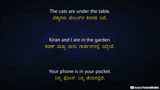 The cats are under the table.
¨ÉPÀÄÌUÀ¼ÀÄ mÉÃ§¯ï£À PÉ¼ÀUÀqÉ EªÉ.
Kiran and I are in the garden.
QgÀuï ªÀÄvÀÄÛ £Á£ÀÄ UÁqÀð£ï£À°è EzÉÝÃªÉ.
Your phone is in your pocket.
¤£Àß ¥sóÉÆÃ£ï ¤£Àß eÉÃ©£À°èzÉ.
 