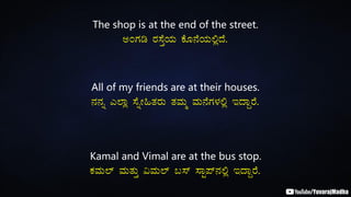 The shop is at the end of the street.
CAUÀr gÀ¸ÉÛAiÀÄ PÉÆ£ÉAiÀÄ°èzÉ.
All of my friends are at their houses.
£À£Àß J¯Áè ¸ÉßÃ»vÀgÀÄ vÀªÀÄä ªÀÄ£ÉUÀ¼À°è EzÁÝgÉ.
Kamal and Vimal are at the bus stop.
PÀªÀÄ¯ï ªÀÄvÀÄÛ «ªÀÄ¯ï §¸ï ¸ÁÖ¥ï£À°è EzÁÝgÉ.
 