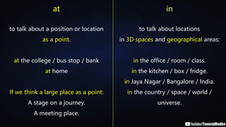 at in
to talk about a position or location
as a point.
at the college / bus stop / bank
at home
If we think a large place as a point:
A stage on a journey.
A meeting place.
to talk about locations
in 3D spaces and geographical areas:
in the office / room / class.
in the kitchen / box / fridge.
in Jaya Nagar / Bangalore / India.
in the country / space / world /
universe.
 