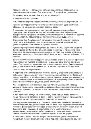 Говорят, что мы – наследники великих европейских традиций, а не
дикари из диких племен. Вот это в точку. С истиной не поспоришь!
Возможно, мы в тупике. Так что же происходит?
А действительно - Зачем?
- В Западной европе «бродили обильные стада лишних европейцев??»
Ранним сентябрьским утром булочник печет тысячи сдобных булок,
сборщик на конвейере собирает десятки авто.
А машинист тепловоза везет полупустой эшелон через озябшие
пространства Сибири в Китай, чтобы затем завезти в Европу уйму
товаров очень среднего качества, кои производятся с заведомым браком,
дабы заместить прошлогодние поставки товарных суррогатов.
Станислав Ежи Лец (великий польский публицист) спешил упредить
своих читателей об абсурде попыток смены вечных ценностей на
удобства (ныне глянцевые). И процесс пошел!
Русское пространство сморщилось до границ МКАД. Подобное когда-то
было в Древнем Риме. Все алкают хлеба и зрелищ, и поколение next
вплотную занялось карьерными гонками на приз «не счесть алмазов в
каменных пещерах». Западнее МКАД, иногда, идут боевые действия. Всё
сложно…
Десятки миллионов полуобразованных людей сидят в пыльных офисах и
переливают из пустого в порожнее – и дольше века длится офисный
день. Для примера: миллионы дам среднего офиса ведут бухгалтерский
учет, с фатальной безнадежностью исчисляя параметры Зазеркалья.
Считать им – не пересчитать!
А кормчие от политэкономики стоят на вахте у штурвала Цивилизации и
добавляют произвольному курсу пикантную замысловатость. Заветный
Ковчег дрейфует в кораблекрушительном экстазе… и все это называется
объективным ходом исторического процесса, предначертанного нашим
внукам во искупление родительского нигилизма.
Мы - инфанты восьмидесятых, хорошо помним, как время надежд
успешно похоронили младореформаторы во благо окончательной победы
свободного рынка, того самого, что ежедневно производит тотальное
рабство…
А тем временем воздух не стал свежее, вода слаще, трава зеленее…
Наше поколение потеряли в боях и кроме «действующих» президента и
премьера из нас, похоже, ничего «путного не вышло».
Мы, поколение дворников и сторожей, последние разумные очевидцы
дней минувших, свидетельствуем вам об этом. Под неусыпным контролем
племени финансовых счетоводов старшие братья отняли кусок ржаной
булки ото рта младших. В результате этого «достопамятного
мероприятия» миллионы слабых погибли, а главы удельных сырьевых
семейств воссели в «свои» сырьевые уделы, – они же улусы.
А начиная с 2007 г. Россия получила ожидаемую убыль поколений...
Плодиться и размножаться во времена перемен желающих менее, чем
 