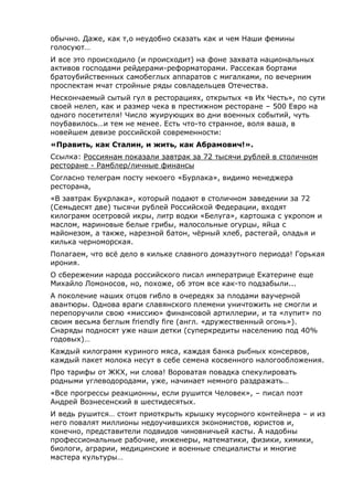 обычно. Даже, как т,о неудобно сказать как и чем Наши фемины
голосуют…
И все это происходило (и происходит) на фоне захвата национальных
активов господами рейдерами-реформаторами. Рассекая бортами
братоубийственных самобеглых аппаратов с мигалками, по вечерним
проспектам мчат стройные ряды совладельцев Отечества.
Нескончаемый сытый гул в ресторациях, открытых «в Их Честь», по сути
своей нелеп, как и размер чека в престижном ресторане – 500 Евро на
одного посетителя! Число жуирующих во дни военных событий, чуть
поубавилось…и тем не менее. Есть что-то странное, воля ваша, в
новейшем девизе российской современности:
«Править, как Сталин, и жить, как Абрамович!».
Ссылка: Россиянам показали завтрак за 72 тысячи рублей в столичном
ресторане - Рамблер/личные финансы
Cогласно телеграм посту некоего «Бурлака», видимо менеджера
ресторана,
«В завтрак Букрлака», который подают в столичном заведении за 72
(Семьдесят две) тысячи рублей Российской Федерации, входят
килограмм осетровой икры, литр водки «Белуга», картошка с укропом и
маслом, мариновые белые грибы, малосольные огурцы, яйца с
майонезом, а также, нарезной батон, чёрный хлеб, растегай, оладья и
килька черноморская.
Полагаем, что всё дело в кильке славного домазутного периода! Горькая
ирония.
О сбережении народа российского писал императрице Екатерине еще
Михайло Ломоносов, но, похоже, об этом все как-то подзабыли...
А поколение наших отцов гибло в очередях за плодами ваучерной
авантюры. Однова враги славянского племени уничтожить не смогли и
перепоручили свою «миссию» финансовой артиллерии, и та «лупит» по
своим весьма беглым friendly fire (англ. «дружественный огонь»).
Снаряды подносят уже наши детки (суперкредиты населению под 40%
годовых)…
Каждый килограмм куриного мяса, каждая банка рыбных консервов,
каждый пакет молока несут в себе семена косвенного налогообложения.
Про тарифы от ЖКХ, ни слова! Вороватая повадка спекулировать
родными углеводородами, уже, начинает немного раздражать…
«Все прогрессы реакционны, если рушится Человек», – писал поэт
Андрей Вознесенский в шестидесятых.
И ведь рушится… стоит приоткрыть крышку мусорного контейнера – и из
него повалят миллионы недоучившихся экономистов, юристов и,
конечно, представители подвидов чиновничьей касты. А надобны
профессиональные рабочие, инженеры, математики, физики, химики,
биологи, аграрии, медицинские и военные специалисты и многие
мастера культуры…
 