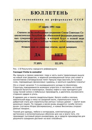 Рис. 1 В Результаты народного референдума
Господа! Finita la comedia!
Мы пришли и громко заявляем: пора и честь знать! Цивилизация вышла
на новый этап развития, и жареный инновационный петух уже клюет в
коллективное счетоводческое темя! Пришла пора восстать от лукавых
снов, порождающих финансовых чудовищ, и заняться судьбами планеты!
Это и станет началом 7-го инновационного уклада по Шумпетеру.
Структуру повседневности возможно упростить и поставить на службу
освоения богатств планетарных. Океаны нефти и газа пригодятся для
нужд тонкой химии и мобильных производств, а двигатель внутреннего
сгорания сдадим в утиль.
В здравом уме и памяти свидетельствуем: белого хлеба и молока,
ювенильной воды и мяса на сахарной кости, строительного леса и
добротной стали для строительства уютных «умных домов» – хватит всем
разумным людям. По городам и весям вновь воцарится «хлеба теплого
душа» (согласно Игорю Шкляревскому), и новые Филлиповы откроют
дивные пекарни…
Тканей для одежды, мебели и интерьеров, комплектующих для
оргтехники и интеллектуальных оболочек для них и всего того, что
произведет пытливый разум инноваторов, да и средств производства для
разумного созидания достанет на всех способных.
 