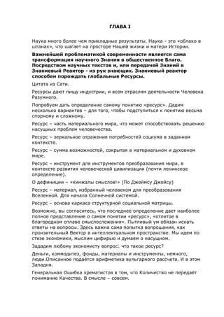ГЛАВА I
Наука много более чем прикладные результаты. Наука - это «облако в
штанах», что шагает на просторе Нашей жизни и матери Истории.
Важнейшей проблематикой современности является сама
трансформация научного Знания в общественное Благо.
Посредством научных текстов и, или передачей Знаний в
Знаниевый Реактор - из рук знающих. Знаниевый реактор
способен порождать глобальные Ресурсы.
Цитата из Сети.
Ресурсы дают пищу индустрии, и всем отраслям деятельности Человека
Разумного.
Попробуем дать определение самому понятию «ресурс». Дадим
несколько вариантов – для того, чтобы подступиться к понятию весьма
спорному и сложному.
Ресурс – часть материального мира, что может способствовать решению
насущных проблем человечества.
Ресурс – зеркальное отражение потребностей социума в заданном
контексте.
Ресурс – сумма возможностей, сокрытая в материальном и духовном
мире.
Ресурс – инструмент для инструментов преобразования мира, в
контексте развития человеческой цивилизации (почти ленинское
определение).
О дефиниции – «кинжалы смыслов!» (По Джеймсу Джойсу)
Ресурс – материал, избранный человеком для преобразования
Вселенной. Для начала Солнечной системой.
Ресурс – основа каркаса структурной социальной матрицы.
Возможно, вы согласитесь, что последнее определение дает наиболее
полное представление о самом понятии «ресурс», «отлитое в
благородном сплаве смыслосложения». Пытливый ум обязан искать
ответы на вопросы. Здесь важна сама попытка вопрошания, как
пронзительный Вектор в интеллектуальном пространстве. Мы идем по
стезе экономики, мыслим цифирью и думаем о насущном.
Зададим любому экономисту вопрос: что такое ресурс?
Деньги, коммодитез, фонды, материалы и инструменты, немного,
люди.Описанное подаётся арифметика вульгарного рассчета. И в этом
Западня.
Генеральная Ошибка хрематистов в том, что Количество не передаёт
понимание Качества. В смысле – совсем.
 