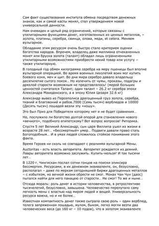 Сам факт существования института обмена посредством денежных
знаков, как и самой касты менял, стал утверждением новой
универсальной данности.
Нам очевиден и целый ряд ограничений, которые связаны с
утилитарными функциями денег, изготовленных из ценных металлов, –
золота, платины, серебра, свинца, олова, меди, et cetera. Меняем
вульгарное.
Обладание этим ресурсом очень быстро стало критерием оценки
богатства народов. Впрочем, владелец даже миллиона отчеканенных
монет или бруска золота (талант) обладал лишь ограниченными
утилитарными возможностями приобрести некий товар или услугу –
также утилитарную.
В голодный год обмен килограмма серебра на меру пшеницы был вполне
вульгарной операцией. Во время военных лихолетий воин мог купить
боевого коня, меч и щит. Во дни мира серебро давало владельцу
десятилетие сытого покоя… Но излечить от чумы, проказы, подагры и
дряхлой старости возможным не представлялось! (мерой больших
ценностей считатался Талант; один талант – 26.2 кг серебра эпохи
Александра Македонского, а в эпоху Юлия Цезаря 32.6 кг)
Александр вывез из Персеполиса драгоценный груз золота, серебра,
тканий и благовоний и рабов.7000 (Семь тысяч) верблюдов и 10000
(Десять тысяч) лошадей везли эту «ношу».
Это был Приз для Победителя которому нет и не будет сравнения…
Но, послужило ли богатство долгой опорой для становления нового
«вечного», подобного египетскому? Вот вопрос вопросов! Риторика.
Спустя 5 лет Великий Александр, сын царя Филлипа ушел из жизни в
возрасте 28 лет… «Бессмертный» умер… Подвиги давали право стать
Богоподобным… И в умах людей сложилось стойкое понимание этого
факта.
Время Героев ни сколь не совпадают с реалиями вульгарной Мены.
Auctoritas - есть власть авторитета. Авторитет рождается из деяний.
Лавры авторитета возможно заслужить. Купить-нельзя! И так тысячи
лет…
В 1220 г. Чингисхан послал сотни гонцов на поиски эликсира
бессмертия. Ресурсами, в их денежном эквиваленте, он, безусловно,
располагал – даже по меркам сегодняшней биржи драгоценных металлов
– с избытком, но вечной жизни обрести не смог. Монах Чан Чун (даос)
пытался найти для него панацею от старости… Не смог! То же и ныне…
Отсюда мораль: роль денег в истории человечества, в ретроспективе
тысячелетий, безусловно, завышена. Человечество перепутало саму
легкость мены с властью над миром людей и вещей. Универсальность
ресурса важна, но и не более…
Известная компактность денег также сыграла свою роль – один верблюд,
телега запряженная лошадью, мулом, быком, легко могли везти два
человеческих веса (до 160 кг – 10 пудов), что в золотом эквиваленте
 