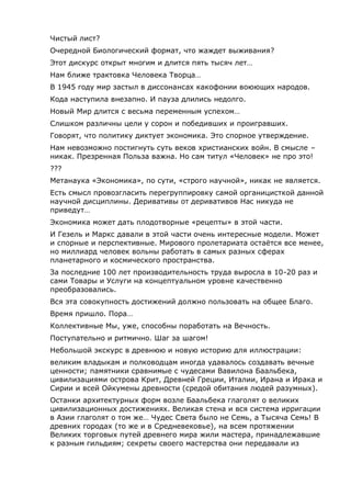 Чистый лист?
Очередной Биологический формат, что жаждет выживания?
Этот дискурс открыт многим и длится пять тысяч лет…
Нам ближе трактовка Человека Творца…
В 1945 году мир застыл в диссонансах какофонии воюющих народов.
Кода наступила внезапно. И пауза длились недолго.
Новый Мир длится с весьма переменным успехом…
Слишком различны цели у сорон и победивших и проигравших.
Говорят, что политику диктует экономика. Это спорное утверждение.
Нам невозможно постигнуть суть веков христианских войн. В смысле –
никак. Презренная Польза важна. Но сам титул «Человек» не про это!
???
Метанаука «Экономика», по сути, «строго научной», никак не является.
Есть смысл провозгласить перегруппировку самой органицисткой данной
научной дисциплины. Деривативы от деривативов Нас никуда не
приведут…
Экономика может дать плодотворные «рецепты» в этой части.
И Гезель и Маркс давали в этой части очень интересные модели. Может
и спорные и перспективные. Мирового пролетариата остаётся все менее,
но миллиард человек вольны работать в самых разных сферах
планетарного и космического пространства.
За последние 100 лет производительность труда выросла в 10-20 раз и
сами Товары и Услуги на концептуальном уровне качественно
преобразовались.
Вся эта совокупность достижений должно пользовать на общее Благо.
Время пришло. Пора…
Коллективные Мы, уже, способны поработать на Вечность.
Поступательно и ритмично. Шаг за шагом!
Небольшой экскурс в древнюю и новую историю для иллюстрации:
великим владыкам и полководцам иногда удавалось создавать вечные
ценности; памятники сравнимые с чудесами Вавилона Баальбека,
цивилизациями острова Крит, Древней Греции, Италии, Ирана и Ирака и
Сирии и всей Ойкумены древности (средой обитания людей разумных).
Останки архитектурных форм возле Баальбека глаголят о великих
цивилизационных достижениях. Великая стена и вся система ирригации
в Азии глаголят о том же… Чудес Света было не Семь, а Тысяча Семь! В
древних городах (то же и в Средневековье), на всем протяжении
Великих торговых путей древнего мира жили мастера, принадлежавшие
к разным гильдиям; секреты своего мастерства они передавали из
 