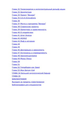 Глава 32 Талассократия и интеллектуальный рельеф нации
Глава 33 Архитектура
Глава 34 Проект “Венера”
Глава 35 A.A.A.Innovations
Глава 36
Глава 37 Мечта и программа “Венера”
Глава 38 Славянские проекты
Глава 39 Ориентиры и нравственность
Глава 40 О злодействах
Глава 41 Штат Аляска
Глава 42 AGIALE
Глава 43 Миф в изгнании
Глава 44
Глава 45
Глава 46 Декларации и зависимость
Глава 47 Англосаксы и справедливость
Глава 48 Хроноэксцентрика
Глава 49 Мокус Покус
Глава 50
Глава 51
Глава 52 Гиперборея как Завет
Глава 53 Жан Батсит-Сей
ГЛАВА 54 Большой онтологический барьер
ГЛАВА 55
БИБЛИОГРАФИЯ
Выходим за пределы повествования
Библиография для специалистов
 