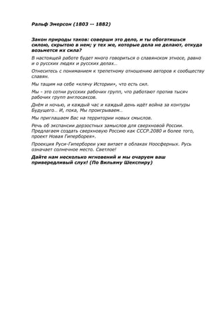 Ральф Эмерсон (1803 -- 1882)
Закон природы таков: соверши это дело, и ты обогатишься
силою, скрытою в нем; у тех же, которые дела не делают, откуда
возьмется их сила?
В настоящей работе будет много говориться о славянском этносе, равно
и о русских людях и русских делах…
Отнеситесь с пониманием к трепетному отношению авторов к сообществу
славян.
Мы тащим на себе «клячу Истории», что есть сил.
Мы - это сотни русских рабочих групп, что работают против тысяч
рабочих групп англосаксов.
Днём и ночью, и каждый час и каждый день идёт война за контуры
Будущего… И, пока, Мы проигрываем…
Мы приглашаем Вас на территории новых смыслов.
Речь об экспансии дерзостных замыслов для сверхновой России.
Предлагаем создать сверхновую Россию как СССР.2080 и более того,
проект Новая Гиперборея».
Проекция Руси-Гипербореи уже витает в облаках Ноосферных. Русь
означает солнечное место. Светлое!
Дайте нам несколько мгновений и мы очаруем ваш
привередливый слух! (По Вильяму Шекспиру)
 