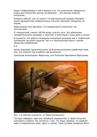 Наши «Пифагорийцы» свято веруют в то, что количество проданного
сырья даст Отечеству вектор на развитие…. Это весьма спорное
полагание…
Имяреки забыли, или не знали, что вертикальный передел Материи
много приоритетнее инфантильных попыток торговать комодитес на
бирже.
Цивилизация есть феномен, что определяется качеством. Не
количеством.
О «процентной ставке» ЦБ РФ впору слагать саги. Эту домашнюю
самодеятельность однажды и «воспоют и воспляшут» наши дети и внуки.
В сущности, эта работа посвящена концепции ресурсов как в глобальном
понимании научного социума, так и в «воспаленном мозгу» членов
общества потребления.
P.S.
Автор выражает признательность за благожелательное содействие всем
тем, кто помогал ему в работе над рукописью.
Святослав Анатольевич Мартынов, сын Анатолия Ивановича Мартынова
Рис. 1 A «Поклон учености» от Павла Кучинского
Господа либералы трактуют всеобщее неравенство, и право Сильного
уничижать Слабого. Мы согласны с тем, что люди неравны, по крайней
мере в современном мире. Здесь и сейчас. Сами условия рождения Дитя,
 