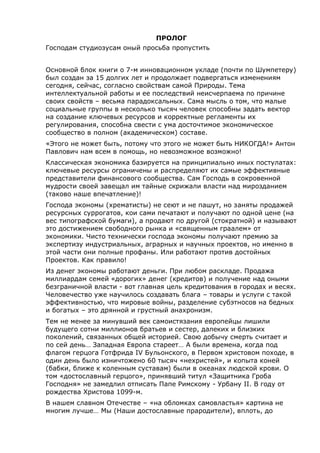 ПРОЛОГ
Господам студиозусам оный просьба пропустить
Основной блок книги о 7-м инновационном укладе (почти по Шумпетеру)
был создан за 15 долгих лет и продолжает подвергаться изменениям
сегодня, сейчас, согласно свойствам самой Природы. Тема
интеллектуальной работы и ее последствий неисчерпаема по причине
своих свойств – весьма парадоксальных. Сама мысль о том, что малые
социальные группы в несколько тысяч человек способны задать вектор
на создание ключевых ресурсов и корректные регламенты их
регулирования, способна свести с ума досточтимое экономическое
сообщество в полном (академическом) составе.
«Этого не может быть, потому что этого не может быть НИКОГДА!» Антон
Павлович нам всем в помощь, но невозможное возможно!
Классическая экономика базируется на принципиально иных постулатах:
ключевые ресурсы ограничены и распределяют их самые эффективные
представители финансового сообщества. Сам Господь в сокровенной
мудрости своей завещал им тайные скрижали власти над мирозданием
(таково наше впечатление)!
Господа экономы (хрематисты) не сеют и не пашут, но заняты продажей
ресурсных суррогатов, кои сами печатают и получают по одной цене (на
вес типографской бумаги), а продают по другой (стократной) и называют
это достижением свободного рынка и «священным граалем» от
экономики. Чисто технически господа экономы получают премию за
экспертизу индустриальных, аграрных и научных проектов, но именно в
этой части они полные профаны. Или работают против достойных
Проектов. Как правило!
Из денег экономы работают деньги. При любом раскладе. Продажа
миллиардам семей «дорогих» денег (кредитов) и получение над оными
безграничной власти - вот главная цель кредитования в городах и весях.
Человечество уже научилось создавать блага – товары и услуги с такой
эффективностью, что мировые войны, разделение субэтносов на бедных
и богатых – это дрянной и грустный анахронизм.
Тем не менее за минувший век самоистязания европейцы лишили
будущего сотни миллионов братьев и сестер, далеких и близких
поколений, связанных общей историей. Свою добычу смерть считает и
по сей день… Западная Европа стареет… А были времена, когда под
флагом герцога Готфрида IV Бульонского, в Первом христовом походе, в
один день было изничтожено 60 тысяч «нехристей», и копыта коней
(бабки, ближе к коленным суставам) были в океанах людской крови. О
том «достославный герцого», принявший титул «Защитника Гроба
Господня» не замедлил отписать Папе Римскому - Урбану II. В году от
рождества Христова 1099-м.
В нашем славном Отечестве – «на обломках самовластья» картина не
многим лучше… Мы (Наши достославные прародители), вплоть, до
 