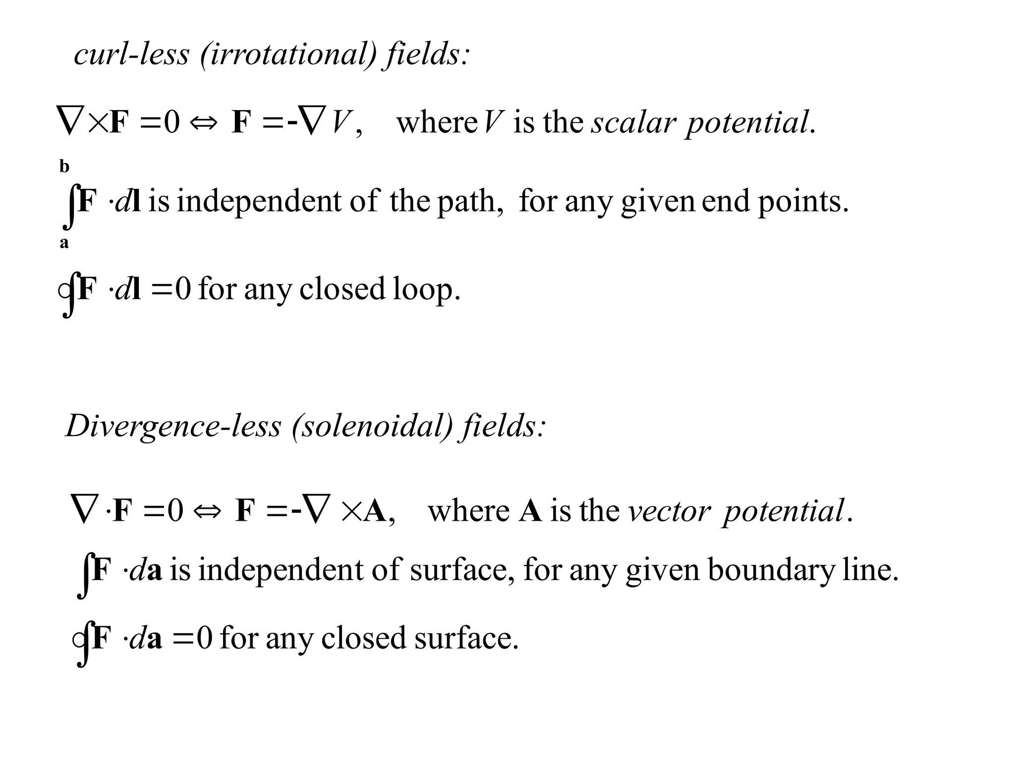 curl-less (irrotational) fields:
loop.
closed
any
for
0
points.
end
given
any
for
path,
the
of
t
independen
is
.
the
is
where
,
0











l
F
l
F
F
F
b
a
d
d
potential
scalar
V
V
Divergence-less (solenoidal) fields:
surface.
closed
any
for
0
line.
boundary
given
any
for
surface,
of
t
independen
is
.
the
is
where
,
0












a
F
a
F
A
A
F
F
d
d
potential
vector
 