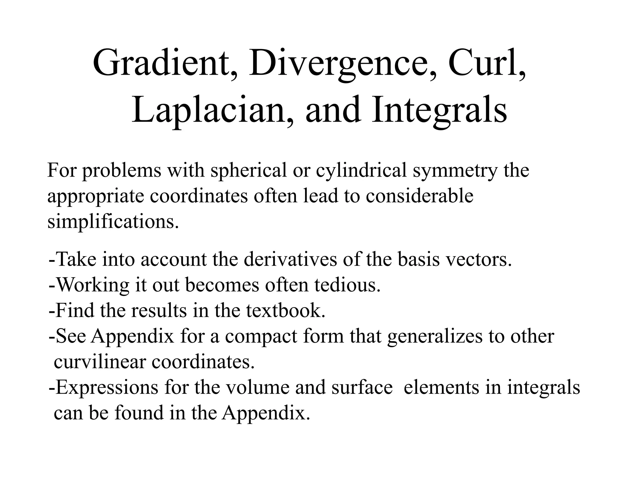 Gradient, Divergence, Curl,
Laplacian, and Integrals
-Take into account the derivatives of the basis vectors.
-Working it out becomes often tedious.
-Find the results in the textbook.
-See Appendix for a compact form that generalizes to other
curvilinear coordinates.
-Expressions for the volume and surface elements in integrals
can be found in the Appendix.
For problems with spherical or cylindrical symmetry the
appropriate coordinates often lead to considerable
simplifications.
 