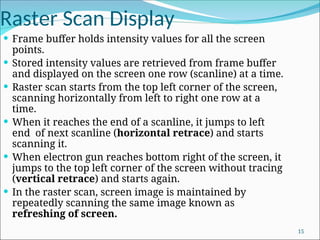Raster Scan Display
 Frame buffer holds intensity values for all the screen
points.
 Stored intensity values are retrieved from frame buffer
and displayed on the screen one row (scanline) at a time.
 Raster scan starts from the top left corner of the screen,
scanning horizontally from left to right one row at a
time.
 When it reaches the end of a scanline, it jumps to left
end of next scanline (horizontal retrace) and starts
scanning it.
 When electron gun reaches bottom right of the screen, it
jumps to the top left corner of the screen without tracing
(vertical retrace) and starts again.
 In the raster scan, screen image is maintained by
repeatedly scanning the same image known as
refreshing of screen.
15
 