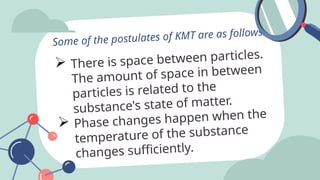  There is space between particles.
The amount of space in between
particles is related to the
substance's state of matter.
 Phase changes happen when the
temperature of the substance
changes sufficiently.
Some of the postulates of KMT are as follows:
 