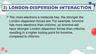 3) LONDON-DISPERSION INTERACTION
The more electrons a molecule has, the stronger the
London dispersion forces are. For example, bromine
has more electrons than chlorine, so bromine will
have stronger London dispersion forces than chlorine,
resulting in a higher boiling point for bromine,
compared to chlorine.
 
