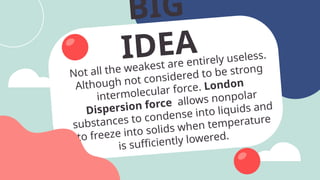BIG
IDEA
Not all the weakest are entirely useless.
Although not considered to be strong
intermolecular force. London
Dispersion force allows nonpolar
substances to condense into liquids and
to freeze into solids when temperature
is sufficiently lowered.
 