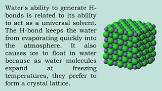 Water's ability to generate H-
bonds is related to its ability
to act as a universal solvent.
The H-bond keeps the water
from evaporating quickly into
the atmosphere. It also
causes ice to float in water
because as water molecules
expand at freezing
temperatures, they prefer to
form a crystal lattice.
 