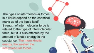 The types of intermolecular forces
in a liquid depend on the chemical
make up of the liquid itself.
Strength of intermolecular force is
related to the type of intermolecular
force, but it is also affected by the
amount of kinetic energy in the
substance. The more kinetic
energy, the weaker the
intermolecular forces.
 