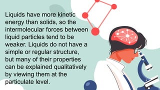 Liquids have more kinetic
energy than solids, so the
intermolecular forces between
liquid particles tend to be
weaker. Liquids do not have a
simple or regular structure,
but many of their properties
can be explained qualitatively
by viewing them at the
particulate level.
 