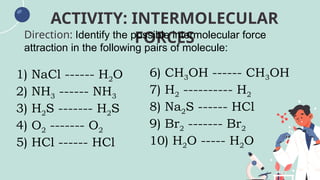 ACTIVITY: INTERMOLECULAR
FORCES
Direction: Identify the possible intermolecular force
attraction in the following pairs of molecule:
1) NaCl ------ H2O
2) NH3 ------ NH3
3) H2S ------- H2S
4) O2 ------- O2
5) HCl ------ HCl
6) CH3OH ------ CH3OH
7) H2 ---------- H2
8) Na2S ------ HCl
9) Br2 ------- Br2
10) H2O ----- H2O
 