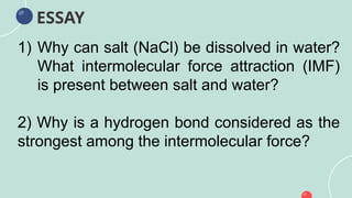 ESSAY
1) Why can salt (NaCl) be dissolved in water?
What intermolecular force attraction (IMF)
is present between salt and water?
2) Why is a hydrogen bond considered as the
strongest among the intermolecular force?
 