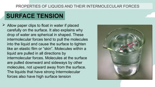 PROPERTIES OF LIQUIDS AND THEIR INTERMOLECULAR FORCES
SURFACE TENSION
 Allow paper clips to float in water if placed
carefully on the surface. It also explains why
drop of water are spherical in shaped. These
intermolecular forces tend to pull the molecules
into the liquid and cause the surface to tighten
like an elastic film or “skin”. Molecules within a
liquid are pulled in all directions by
intermolecular forces. Molecules at the surface
are pulled downward and sideways by other
molecules, not upward away from the surface.
The liquids that have strong Intermolecular
forces also have high surface tension
 
