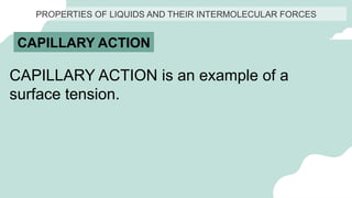 PROPERTIES OF LIQUIDS AND THEIR INTERMOLECULAR FORCES
CAPILLARY ACTION
CAPILLARY ACTION is an example of a
surface tension.
 