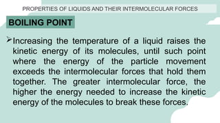 PROPERTIES OF LIQUIDS AND THEIR INTERMOLECULAR FORCES
BOILING POINT
Increasing the temperature of a liquid raises the
kinetic energy of its molecules, until such point
where the energy of the particle movement
exceeds the intermolecular forces that hold them
together. The greater intermolecular force, the
higher the energy needed to increase the kinetic
energy of the molecules to break these forces.
 