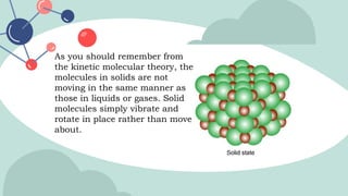 As you should remember from
the kinetic molecular theory, the
molecules in solids are not
moving in the same manner as
those in liquids or gases. Solid
molecules simply vibrate and
rotate in place rather than move
about.
 