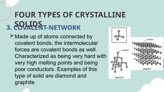3. COVALENT-NETWORK
FOUR TYPES OF CRYSTALLINE
SOLIDS
Made up of atoms connected by
covalent bonds; the intermolecular
forces are covalent bonds as well.
Characterized as being very hard with
very high melting points and being
poor conductors. Examples of this
type of solid are diamond and
graphite
 
