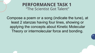 “The Scientist Got Talent”
PERFORMANCE TASK 1
Compose a poem or a song (indicate the tune), at
least 2 stanzas having four lines, showing or
applying the concepts about Kinetic Molecular
Theory or intermolecular force and bonding.
 