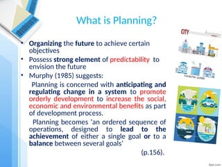 What is Planning?
• Organizing the future to achieve certain
objectives
• Possess strong element of predictability to
envision the future
• Murphy (1985) suggests:
Planning is concerned with anticipating and
regulating change in a system to promote
orderly development to increase the social,
economic and environmental benefits as part
of development process.
Planning becomes ‘an ordered sequence of
operations, designed to lead to the
achievement of either a single goal or to a
balance between several goals’
(p.156).
 