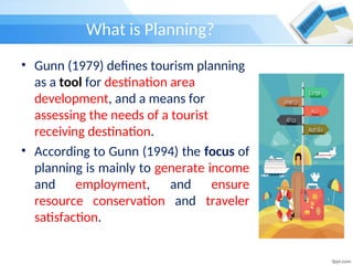 What is Planning?
• Gunn (1979) defines tourism planning
as a tool for destination area
development, and a means for
assessing the needs of a tourist
receiving destination.
• According to Gunn (1994) the focus of
planning is mainly to generate income
and employment, and ensure
resource conservation and traveler
satisfaction.
 