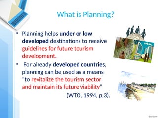 What is Planning?
• Planning helps under or low
developed destinations to receive
guidelines for future tourism
development.
• For already developed countries,
planning can be used as a means
“to revitalize the tourism sector
and maintain its future viability”
(WTO, 1994, p.3).
 