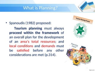 What is Planning?
• Spanoudis (1982) proposed:
Tourism planning must always
proceed within the framework of
an overall plan for the development
of an area’s total resources; and
local conditions and demands must
be satisfied before any other
considerations are met (p.314).
 
