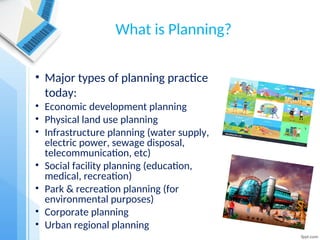 What is Planning?
• Major types of planning practice
today:
• Economic development planning
• Physical land use planning
• Infrastructure planning (water supply,
electric power, sewage disposal,
telecommunication, etc)
• Social facility planning (education,
medical, recreation)
• Park & recreation planning (for
environmental purposes)
• Corporate planning
• Urban regional planning
 