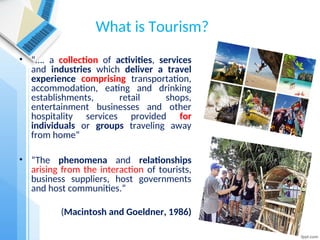 What is Tourism?
• “…. a collection of activities, services
and industries which deliver a travel
experience comprising transportation,
accommodation, eating and drinking
establishments, retail shops,
entertainment businesses and other
hospitality services provided for
individuals or groups traveling away
from home“
• “The phenomena and relationships
arising from the interaction of tourists,
business suppliers, host governments
and host communities.”
(Macintosh and Goeldner, 1986)
 