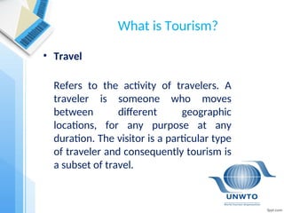 What is Tourism?
• Travel
Refers to the activity of travelers. A
traveler is someone who moves
between different geographic
locations, for any purpose at any
duration. The visitor is a particular type
of traveler and consequently tourism is
a subset of travel.
 