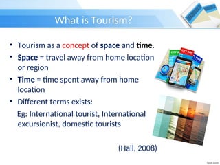 What is Tourism?
• Tourism as a concept of space and time.
• Space = travel away from home location
or region
• Time = time spent away from home
location
• Different terms exists:
Eg: International tourist, International
excursionist, domestic tourists
(Hall, 2008)
 