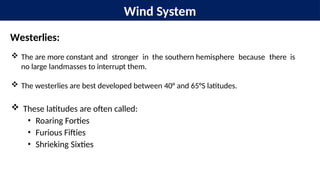 Wind System
Westerlies:
 The are more constant and stronger in the southern hemisphere because there is
no large landmasses to interrupt them.
 The westerlies are best developed between 40° and 65°S latitudes.
 These latitudes are often called:
• Roaring Forties
• Furious Fifties
• Shrieking Sixties
 