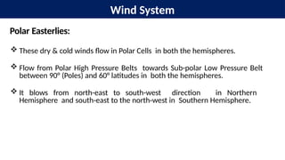 Wind System
Polar Easterlies:
 These dry & cold winds flow in Polar Cells in both the hemispheres.
 Flow from Polar High Pressure Belts towards Sub-polar Low Pressure Belt
between 90° (Poles) and 60° latitudes in both the hemispheres.
 It blows from north-east to south-west direction in Northern
Hemisphere and south-east to the north-west in Southern Hemisphere.
 