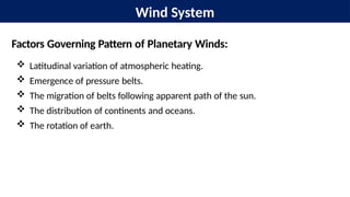 Wind System
Factors Governing Pattern of Planetary Winds:
 Latitudinal variation of atmospheric heating.
 Emergence of pressure belts.
 The migration of belts following apparent path of the sun.
 The distribution of continents and oceans.
 The rotation of earth.
 