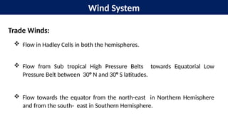 Wind System
Trade Winds:
 Flow in Hadley Cells in both the hemispheres.
 Flow from Sub tropical High Pressure Belts towards Equatorial Low
Pressure Belt between 30° N and 30° S latitudes.
 Flow towards the equator from the north-east in Northern Hemisphere
and from the south- east in Southern Hemisphere.
 