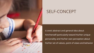 is one’s abstract and general idea about
him/herself particularly toward his/her unique
personality and his/her own perception about
his/her set of values, point of views and behavior
SELF-CONCEPT
 