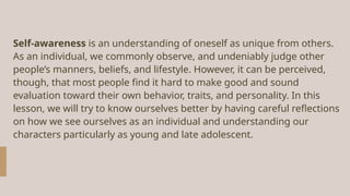 Self-awareness is an understanding of oneself as unique from others.
As an individual, we commonly observe, and undeniably judge other
people’s manners, beliefs, and lifestyle. However, it can be perceived,
though, that most people find it hard to make good and sound
evaluation toward their own behavior, traits, and personality. In this
lesson, we will try to know ourselves better by having careful reflections
on how we see ourselves as an individual and understanding our
characters particularly as young and late adolescent.
 