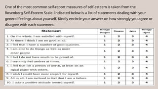One of the most common self-report measures of self-esteem is taken from the
Rosenberg Self-Esteem Scale. Indicated below is a list of statements dealing with your
general feelings about yourself. Kindly encircle your answer on how strongly you agree or
disagree with each statement.
 