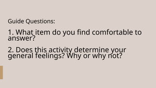 Guide Questions:
1. What item do you find comfortable to
answer?
2. Does this activity determine your
general feelings? Why or why not?
 