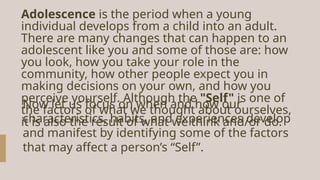 Adolescence is the period when a young
individual develops from a child into an adult.
There are many changes that can happen to an
adolescent like you and some of those are: how
you look, how you take your role in the
community, how other people expect you in
making decisions on your own, and how you
perceive yourself. Although the "Self" is one of
the factors of what we thought about ourselves,
it is also the result of what we think and/or do.
Now let us focus on when and how our
characteristics, habits, and experiences develop
and manifest by identifying some of the factors
that may affect a person’s “Self”.
 