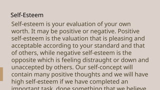 Self-Esteem
Self-esteem is your evaluation of your own
worth. It may be positive or negative. Positive
self-esteem is the valuation that is pleasing and
acceptable according to your standard and that
of others, while negative self-esteem is the
opposite which is feeling distraught or down and
unaccepted by others. Our self-concept will
contain many positive thoughts and we will have
high self-esteem if we have completed an
 