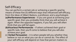 Self-Efficacy
You can perform a certain job or achieving a specific goal by
means of these five (5) different ways that influenced self-efficacy,
from the ideas of Albert Badura, a professor, and a psychologist.
(a)Performance Experiences – if you are good at achieving your
specific goal, then you probably think that you will achieve it
again. When the opposite happens, if you fail, you will often
think that you will fail again.
(b)Vicarious Performances – if others achieved their goal or
specific task, then you'll come to believe that you will also
achieve your goal.
(c) Verbal Persuasion – it is when people tell you whether they
believe or not on what you can do or cannot do. The effect of
your self-efficacy will depend on how that person matters to
 